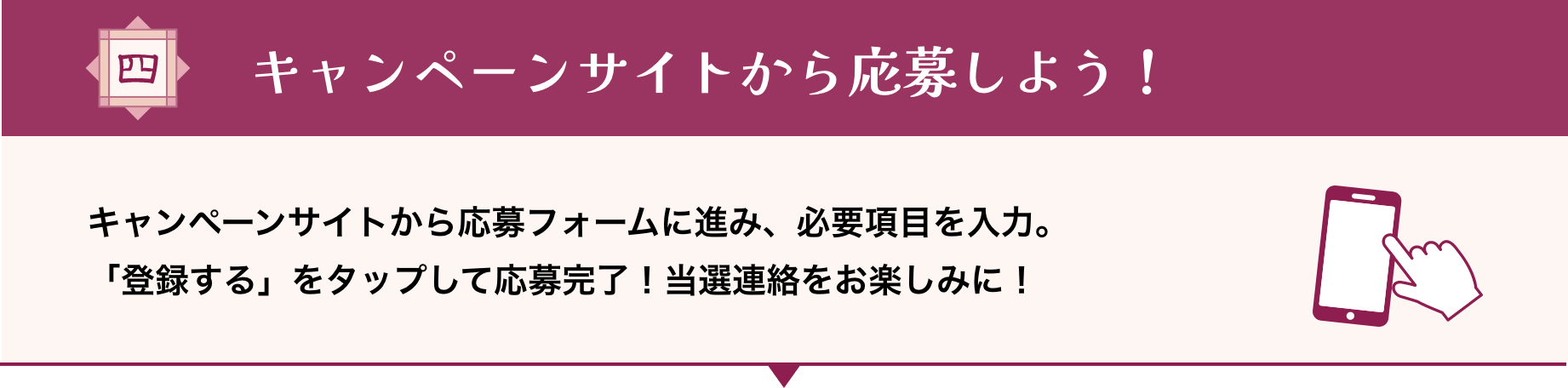 キャンペーンサイトから応募しよう！ キャンペーンサイトから応募フォームに進み、必要項目を入力。「登録する」をタップして応募完了！当選連絡をお楽しみに！